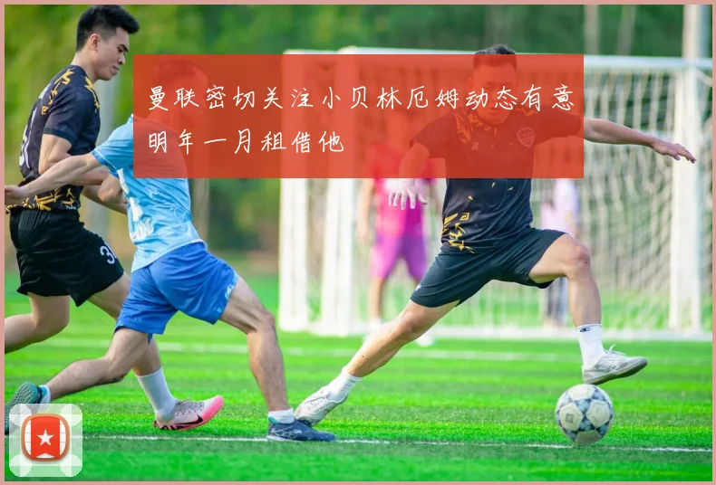 曼联密切关注小贝林厄姆动态有意明年一月租借他