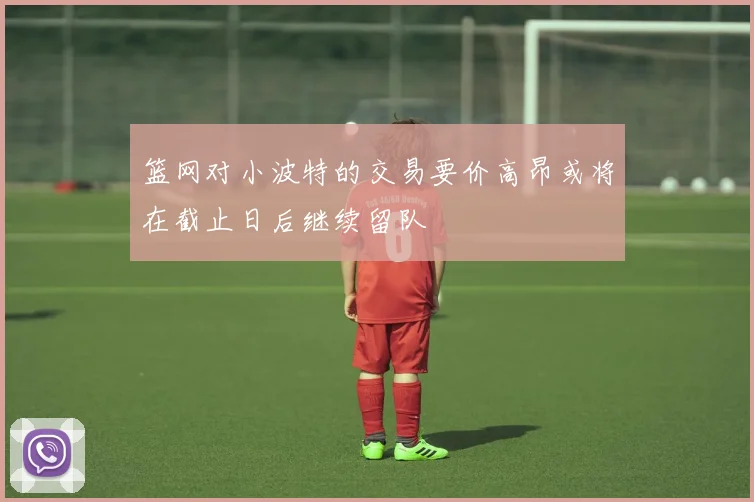 篮网对小波特的交易要价高昂或将在截止日后继续留队