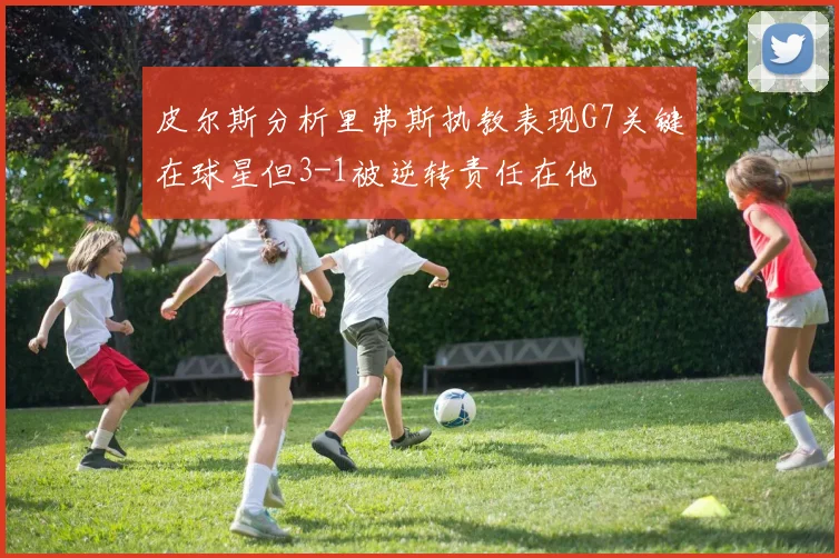 皮尔斯分析里弗斯执教表现G7关键在球星但3-1被逆转责任在他