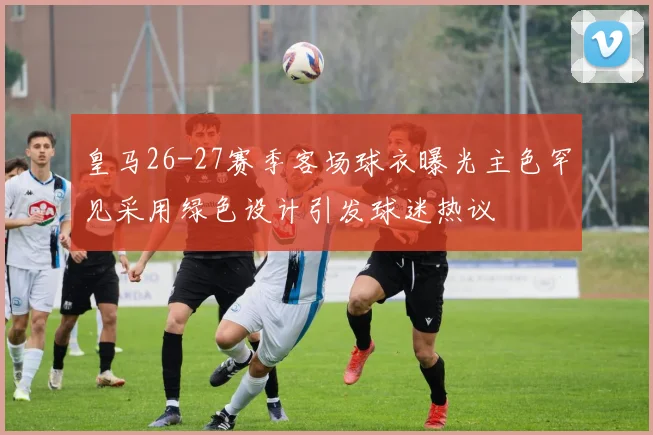 皇马26-27赛季客场球衣曝光主色罕见采用绿色设计引发球迷热议