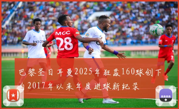 巴黎圣日耳曼2025年狂轰160球创下自2017年以来年度进球新纪录