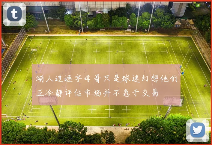 湖人追逐字母哥只是球迷幻想他们正冷静评估市场并不急于交易