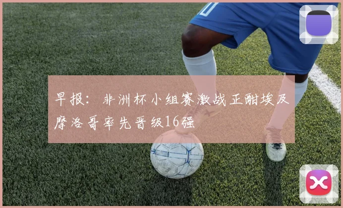 早报：非洲杯小组赛激战正酣埃及摩洛哥率先晋级16强
