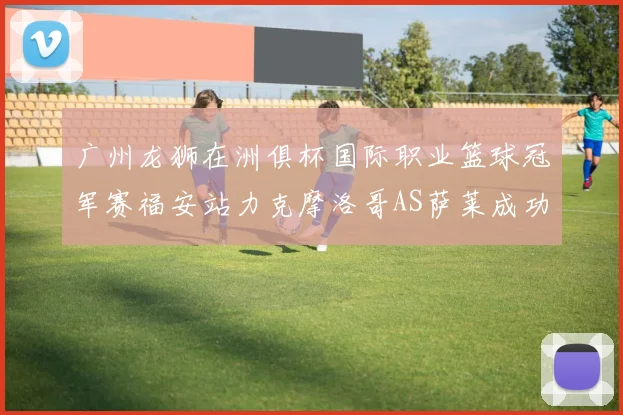 广州龙狮在洲俱杯国际职业篮球冠军赛福安站力克摩洛哥AS萨莱成功晋级