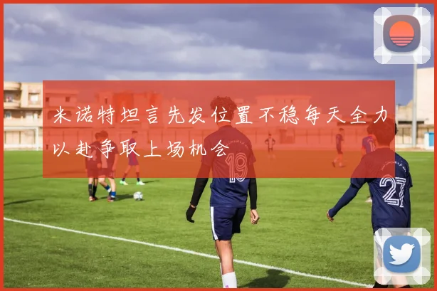 米诺特坦言先发位置不稳每天全力以赴争取上场机会