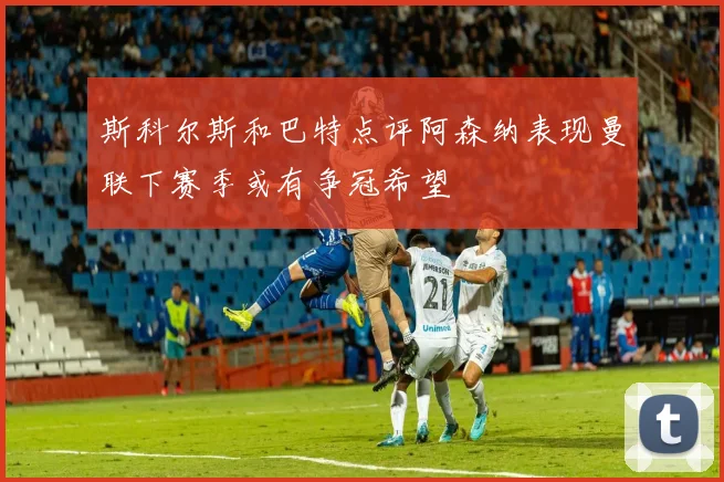 斯科尔斯和巴特点评阿森纳表现曼联下赛季或有争冠希望