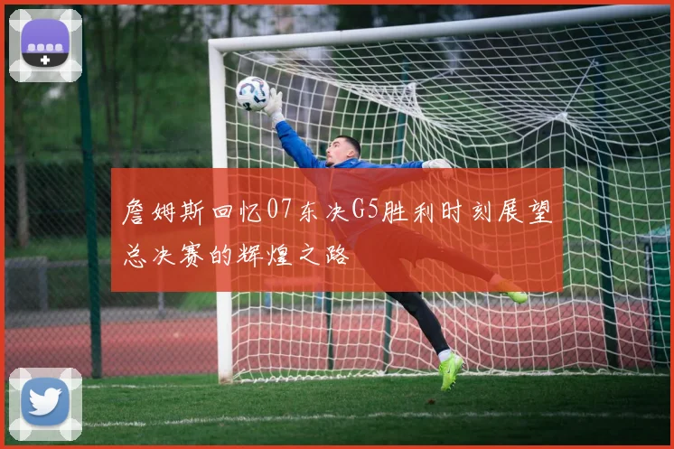 詹姆斯回忆07东决G5胜利时刻展望总决赛的辉煌之路