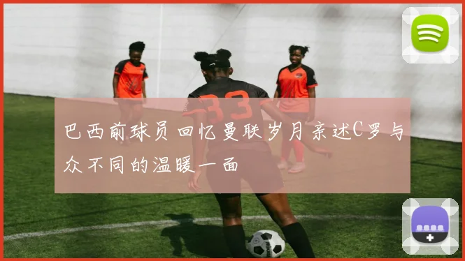 巴西前球员回忆曼联岁月亲述C罗与众不同的温暖一面