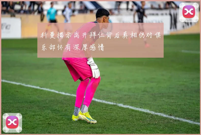 科曼揭示离开拜仁背后真相仍对俱乐部怀有深厚感情