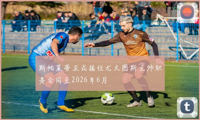 斯帕莱蒂正式接任尤文图斯主帅职务合同至2026年6月