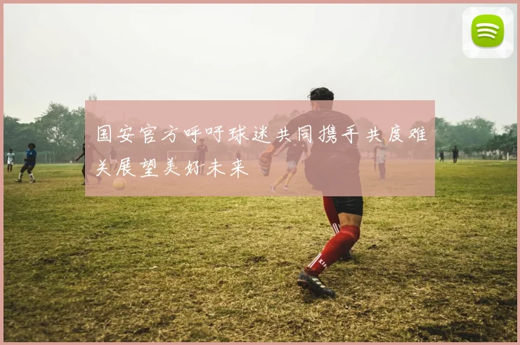国安官方呼吁球迷共同携手共度难关展望美好未来