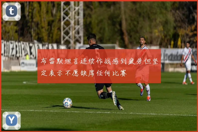 布雷默坦言连续作战感到疲劳但坚定表示不愿缺席任何比赛