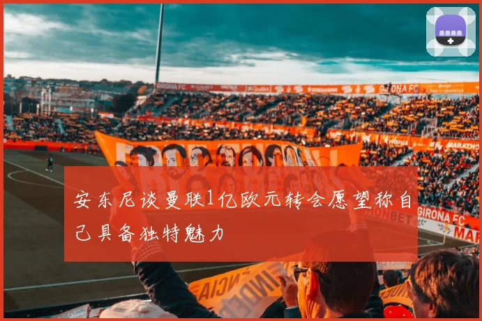 安东尼谈曼联1亿欧元转会愿望称自己具备独特魅力