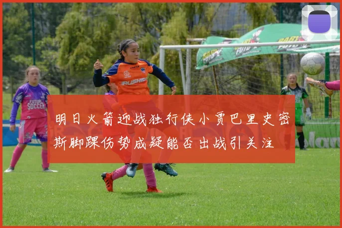 明日火箭迎战独行侠小贾巴里史密斯脚踝伤势成疑能否出战引关注