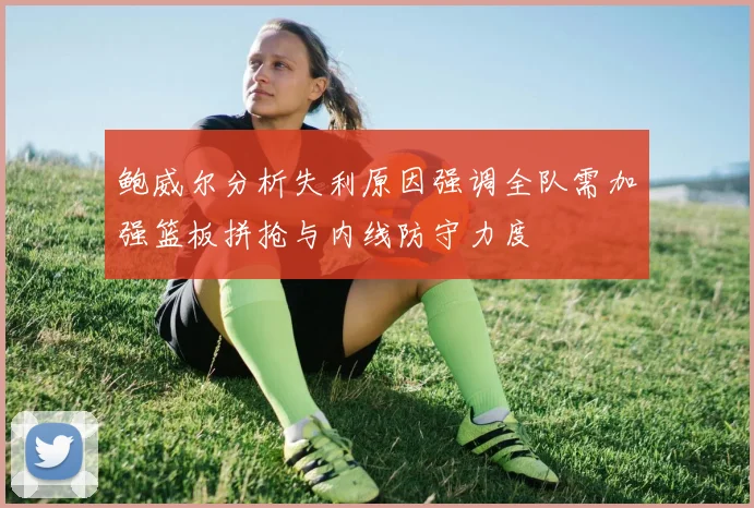 鲍威尔分析失利原因强调全队需加强篮板拼抢与内线防守力度