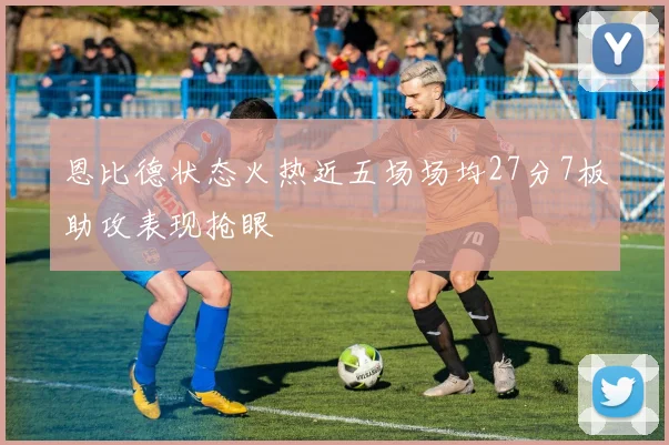 恩比德状态火热近五场场均27分7板助攻表现抢眼