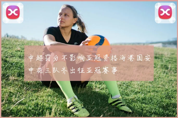 中超罚分不影响亚冠资格海港国安申花三队齐出征亚冠赛事