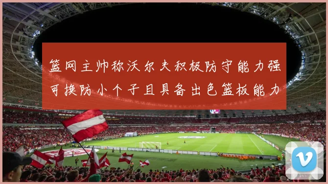 篮网主帅称沃尔夫积极防守能力强可换防小个子且具备出色篮板能力