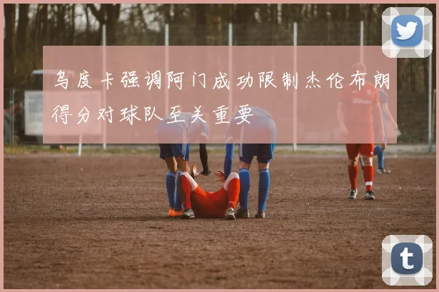 乌度卡强调阿门成功限制杰伦布朗得分对球队至关重要