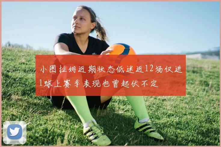 小图拉姆近期状态低迷近12场仅进1球上赛季表现也曾起伏不定
