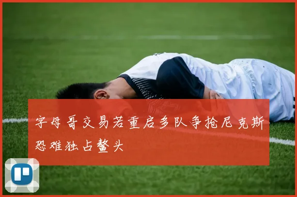 字母哥交易若重启多队争抢尼克斯恐难独占鳌头