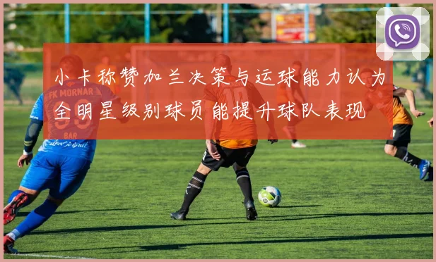 小卡称赞加兰决策与运球能力认为全明星级别球员能提升球队表现