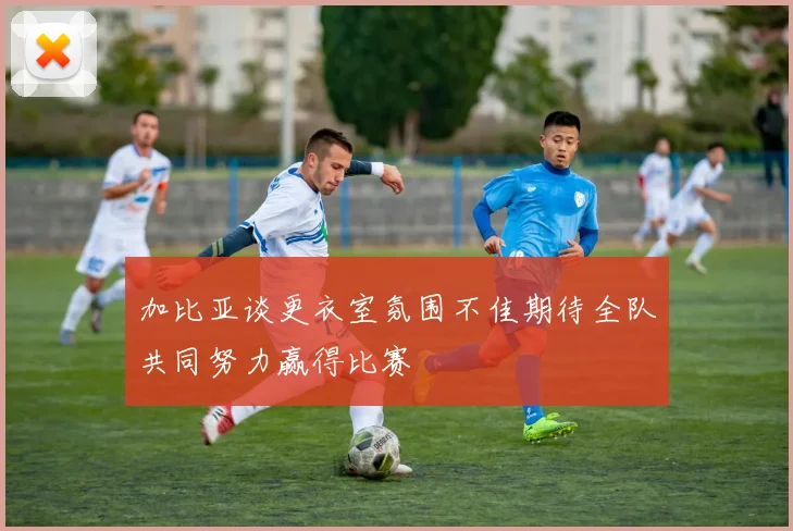 加比亚谈更衣室氛围不佳期待全队共同努力赢得比赛