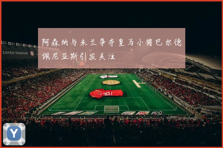 阿森纳与米兰争夺皇马小将巴尔德佩尼亚斯引发关注