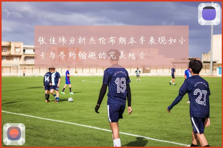 张佳玮分析杰伦布朗本季表现如小卡与乔约翰逊的完美结合