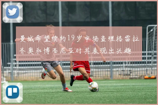 曼城希望续约19岁中场查理格雷拉齐奥和博洛尼亚对其表现出兴趣