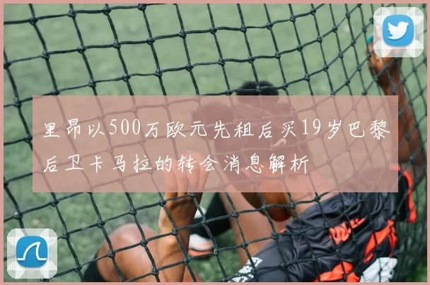 里昂以500万欧元先租后买19岁巴黎后卫卡马拉的转会消息解析
