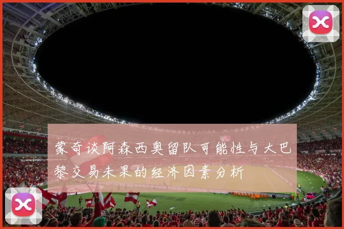 蒙奇谈阿森西奥留队可能性与大巴黎交易未果的经济因素分析