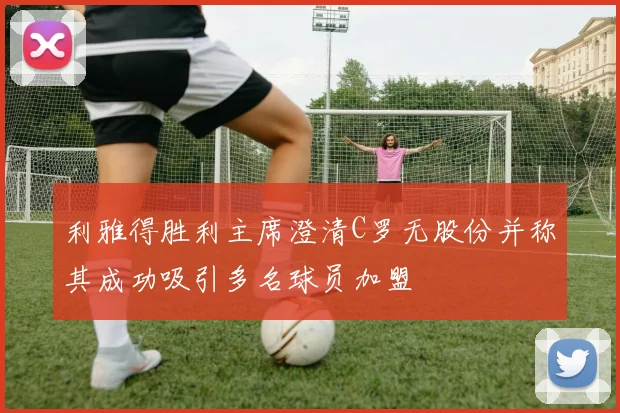 利雅得胜利主席澄清C罗无股份并称其成功吸引多名球员加盟