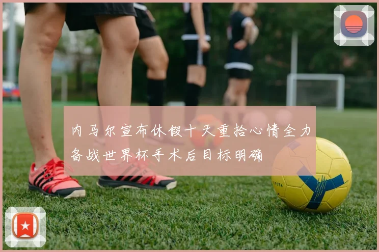 内马尔宣布休假十天重拾心情全力备战世界杯手术后目标明确