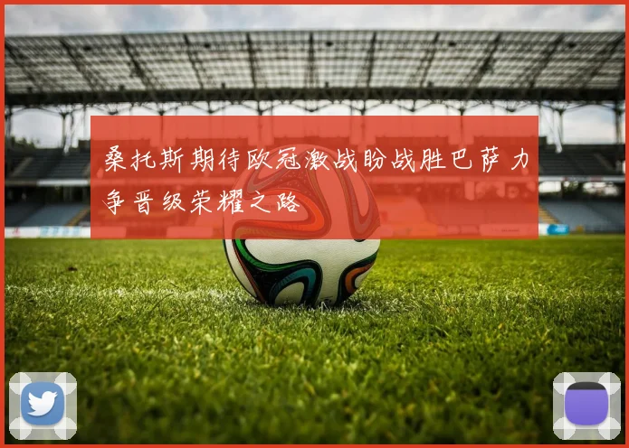 桑托斯期待欧冠激战盼战胜巴萨力争晋级荣耀之路