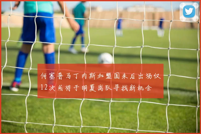 何塞普马丁内斯加盟国米后出场仅12次或将于明夏离队寻找新机会