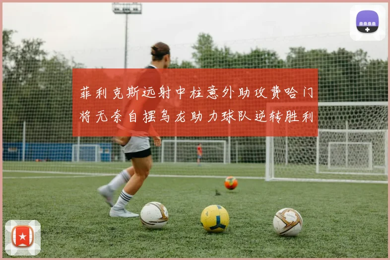 菲利克斯远射中柱意外助攻费哈门将无奈自摆乌龙助力球队逆转胜利