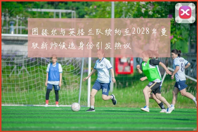图赫尔与英格兰队续约至2028年曼联新帅候选身份引发热议