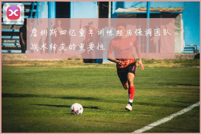 詹姆斯回忆童年训练经历强调团队战术转变的重要性