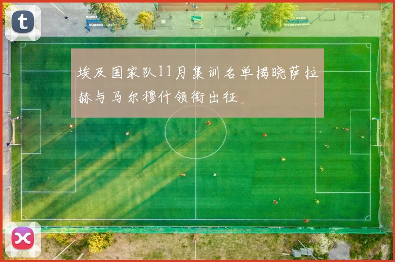 埃及国家队11月集训名单揭晓萨拉赫与马尔穆什领衔出征