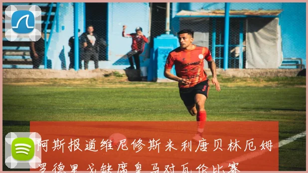 阿斯报道维尼修斯米利唐贝林厄姆罗德里戈缺席皇马对瓦伦比赛