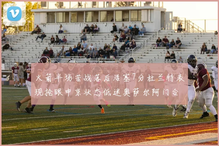 火箭半场苦战落后活塞7分杜兰特表现抢眼申京状态低迷奥萨尔阿门合力贡献16分