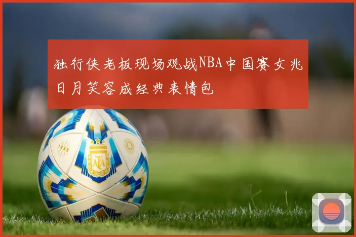 独行侠老板现场观战NBA中国赛女兆日月笑容成经典表情包