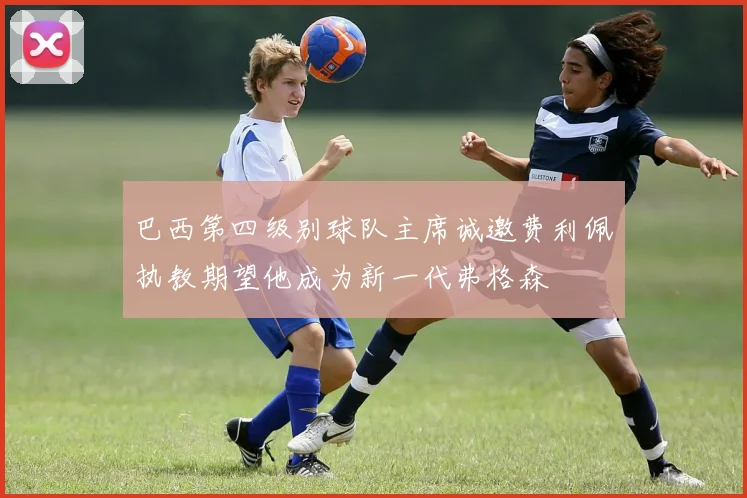 巴西第四级别球队主席诚邀费利佩执教期望他成为新一代弗格森