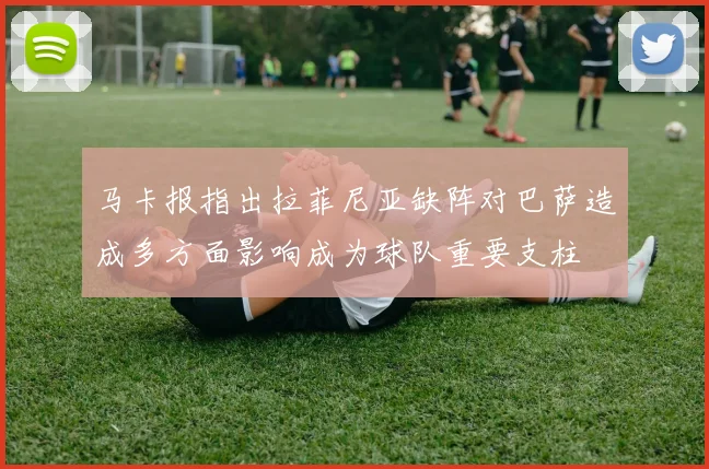 马卡报指出拉菲尼亚缺阵对巴萨造成多方面影响成为球队重要支柱