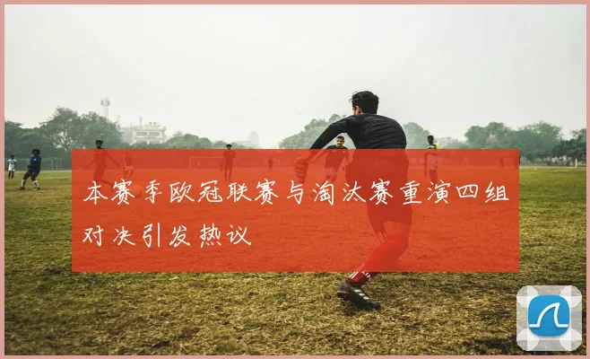 本赛季欧冠联赛与淘汰赛重演四组对决引发热议