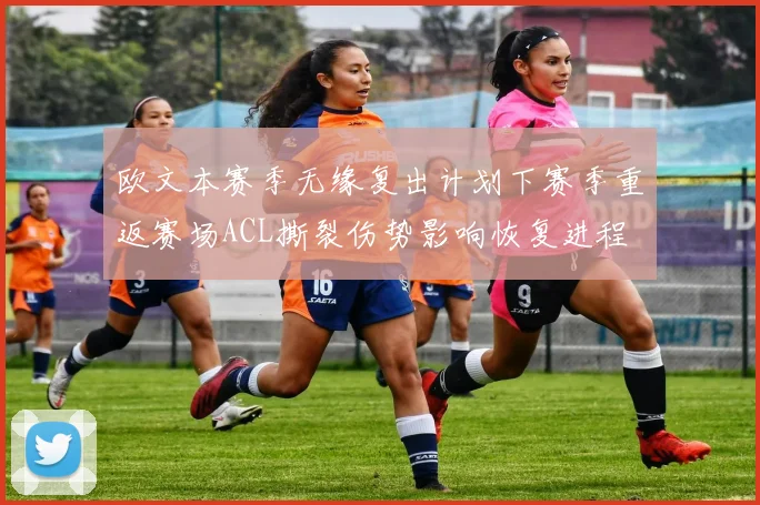 欧文本赛季无缘复出计划下赛季重返赛场ACL撕裂伤势影响恢复进程